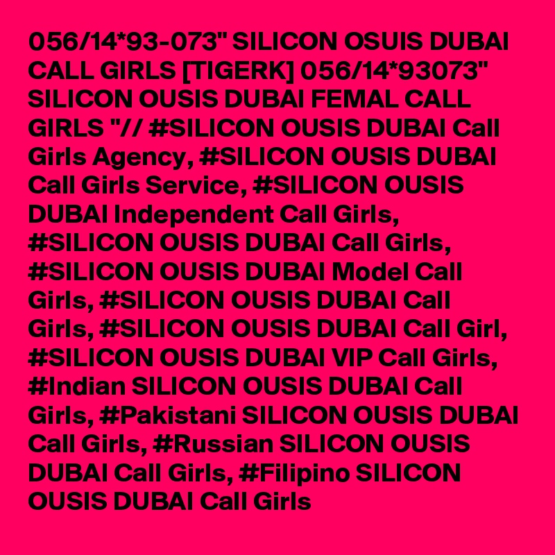 056/14*93-073" SILICON OSUIS DUBAI CALL GIRLS [TIGERK] 056/14*93073" SILICON OUSIS DUBAI FEMAL CALL GIRLS "// #SILICON OUSIS DUBAI Call Girls Agency, #SILICON OUSIS DUBAI Call Girls Service, #SILICON OUSIS DUBAI Independent Call Girls, #SILICON OUSIS DUBAI Call Girls, #SILICON OUSIS DUBAI Model Call Girls, #SILICON OUSIS DUBAI Call Girls, #SILICON OUSIS DUBAI Call Girl, #SILICON OUSIS DUBAI VIP Call Girls, #Indian SILICON OUSIS DUBAI Call Girls, #Pakistani SILICON OUSIS DUBAI Call Girls, #Russian SILICON OUSIS DUBAI Call Girls, #Filipino SILICON OUSIS DUBAI Call Girls