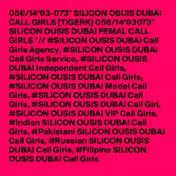 056/14*93-073" SILICON OSUIS DUBAI CALL GIRLS [TIGERK] 056/14*93073" SILICON OUSIS DUBAI FEMAL CALL GIRLS "// #SILICON OUSIS DUBAI Call Girls Agency, #SILICON OUSIS DUBAI Call Girls Service, #SILICON OUSIS DUBAI Independent Call Girls, #SILICON OUSIS DUBAI Call Girls, #SILICON OUSIS DUBAI Model Call Girls, #SILICON OUSIS DUBAI Call Girls, #SILICON OUSIS DUBAI Call Girl, #SILICON OUSIS DUBAI VIP Call Girls, #Indian SILICON OUSIS DUBAI Call Girls, #Pakistani SILICON OUSIS DUBAI Call Girls, #Russian SILICON OUSIS DUBAI Call Girls, #Filipino SILICON OUSIS DUBAI Call Girls