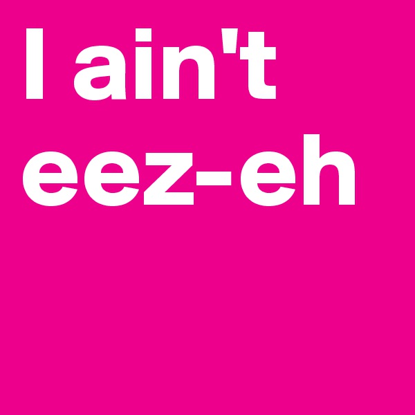 I ain't 
eez-eh 
