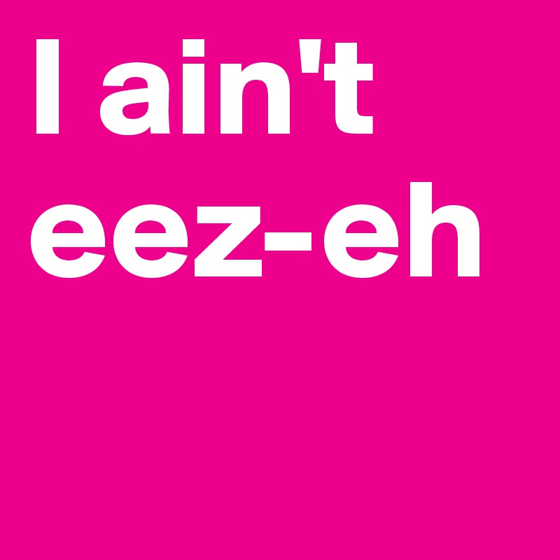 I ain't 
eez-eh 
