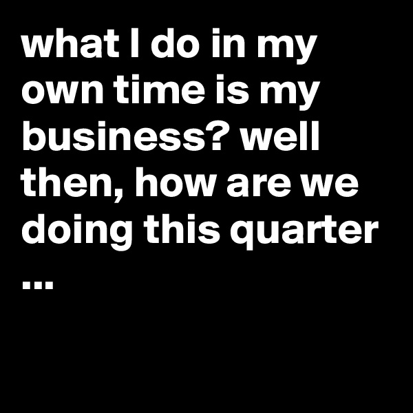 what I do in my own time is my business? well then, how are we doing this quarter ...

