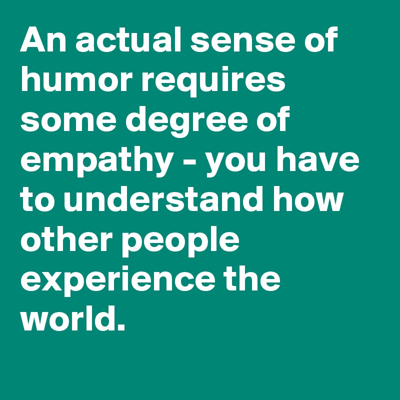 An actual sense of humor requires some degree of empathy - you have to understand how other people experience the world.
