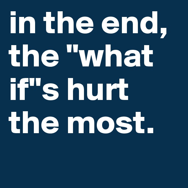 in the end, the "what if"s hurt the most.
