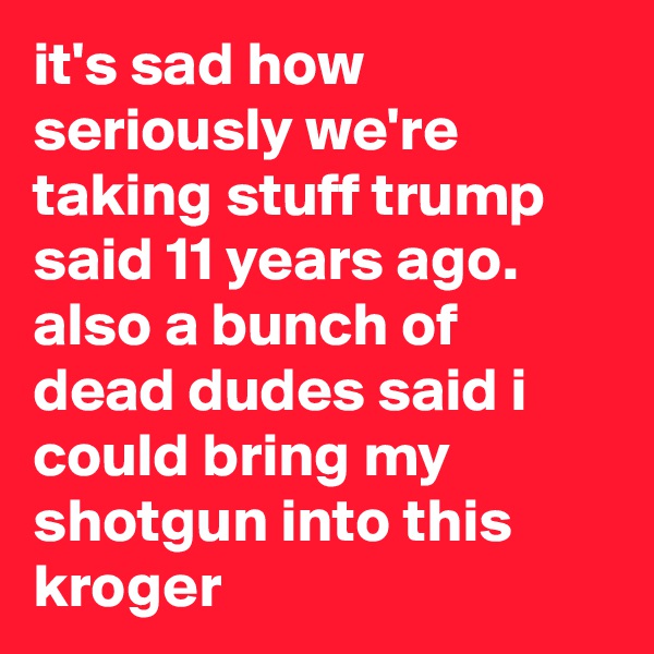 it's sad how seriously we're taking stuff trump said 11 years ago. also a bunch of dead dudes said i could bring my shotgun into this kroger