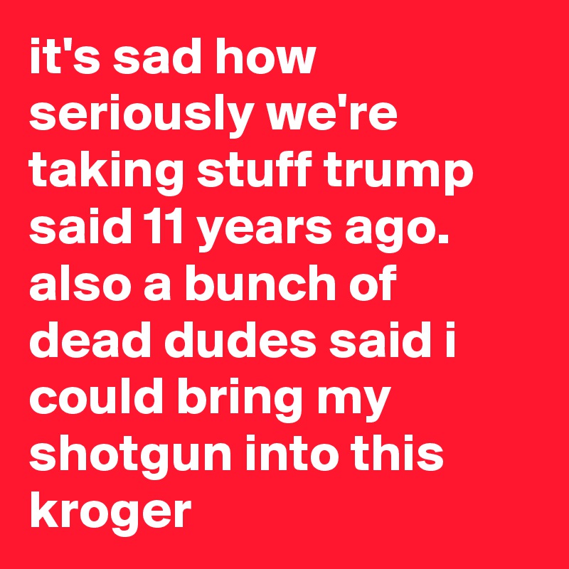 it's sad how seriously we're taking stuff trump said 11 years ago. also a bunch of dead dudes said i could bring my shotgun into this kroger