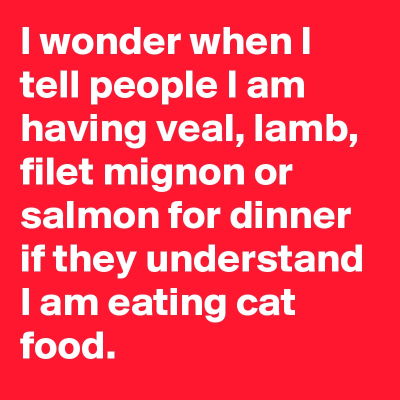I wonder when I tell people I am having veal, lamb, filet mignon or salmon for dinner if they understand I am eating cat food.