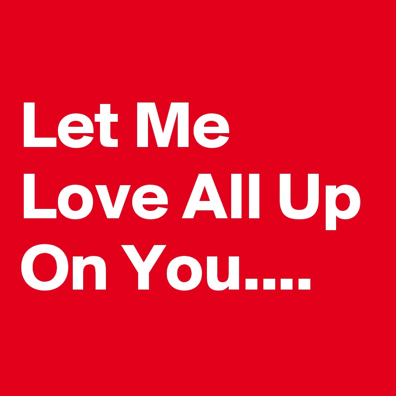 
Let Me Love All Up On You....
