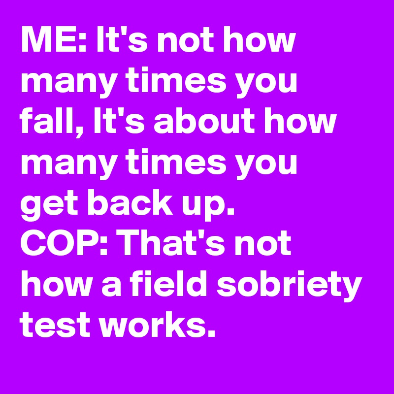 ME: It's not how many times you fall, It's about how many times you get back up.
COP: That's not how a field sobriety test works.
