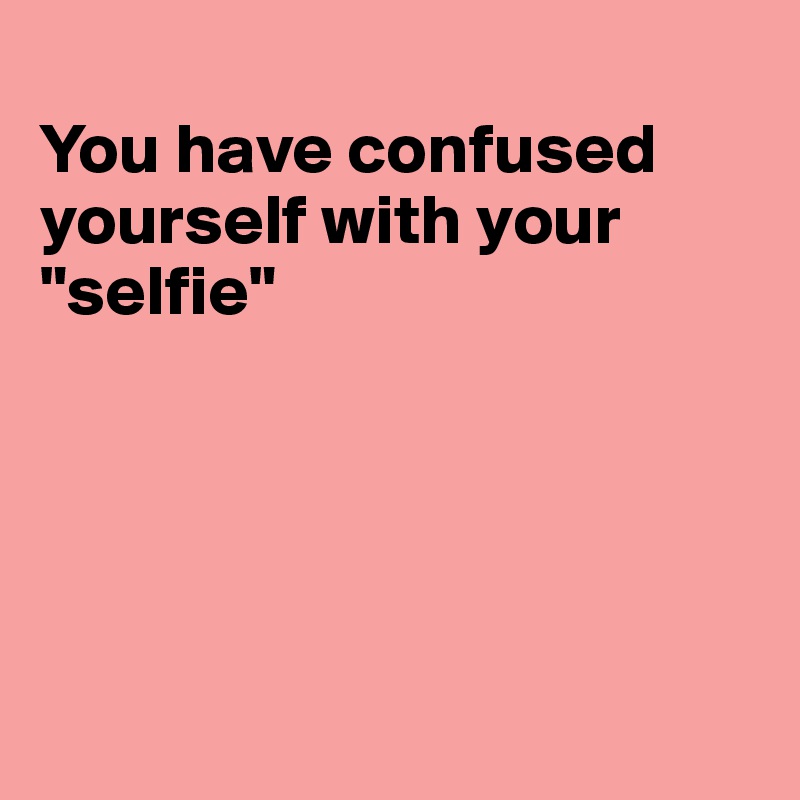 
You have confused yourself with your
"selfie"





