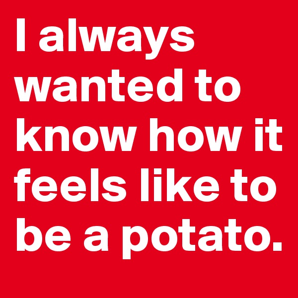 I always wanted to know how it feels like to be a potato.