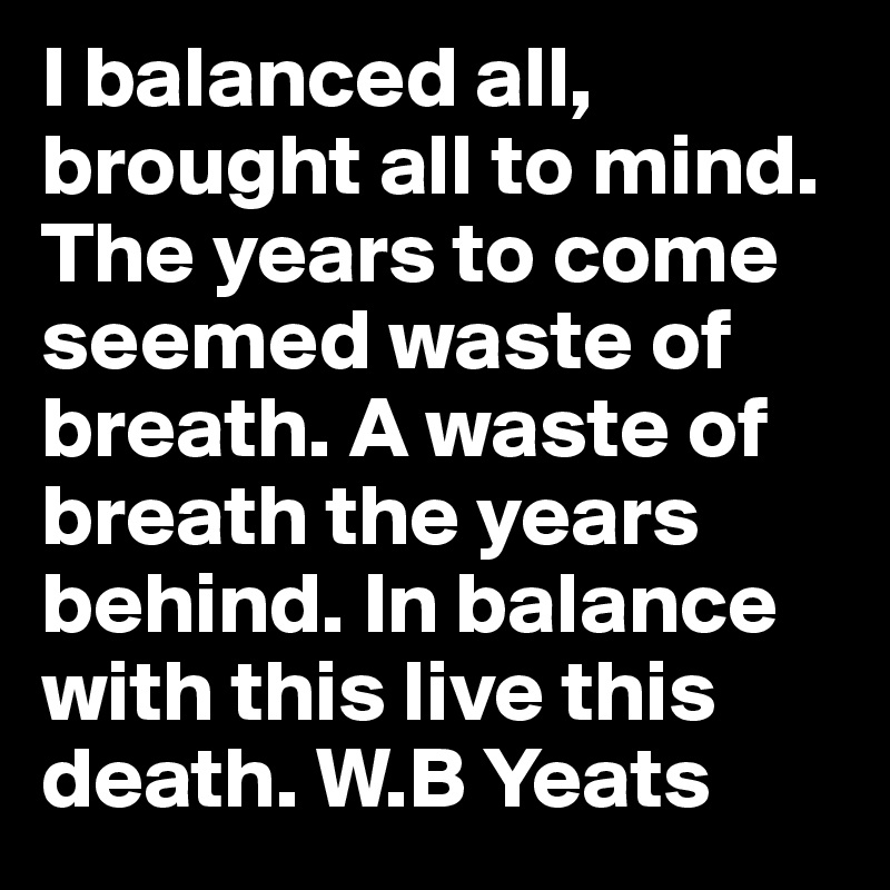 I balanced all, brought all to mind. The years to come seemed waste of breath. A waste of breath the years behind. In balance with this live this death. W.B Yeats