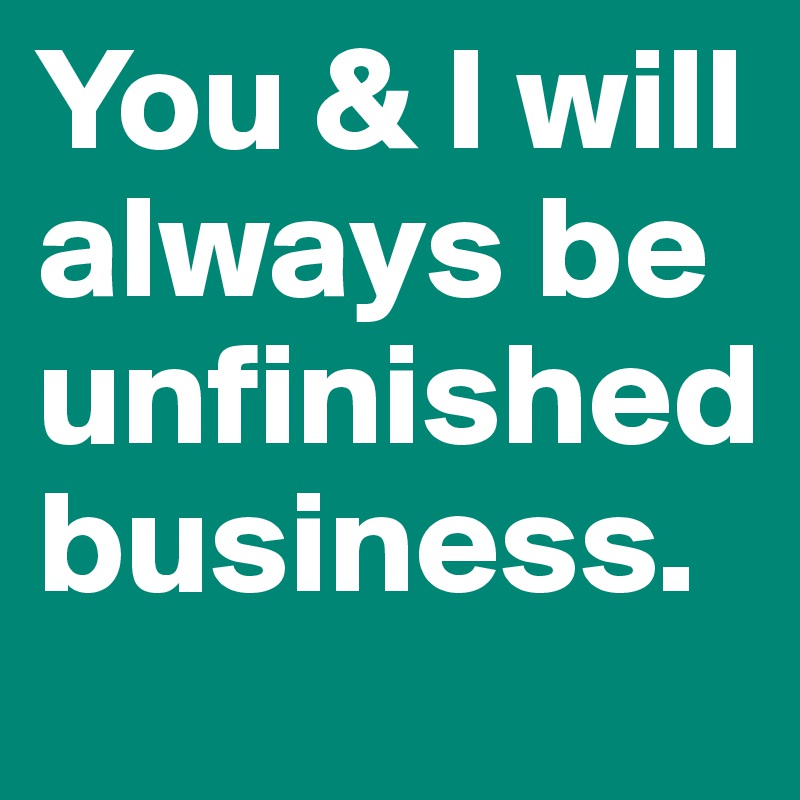 You & I will always be unfinished business.