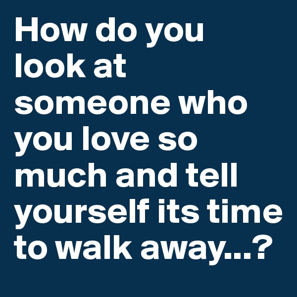 How do you look at someone who you love so much and tell yourself its time to walk away...?