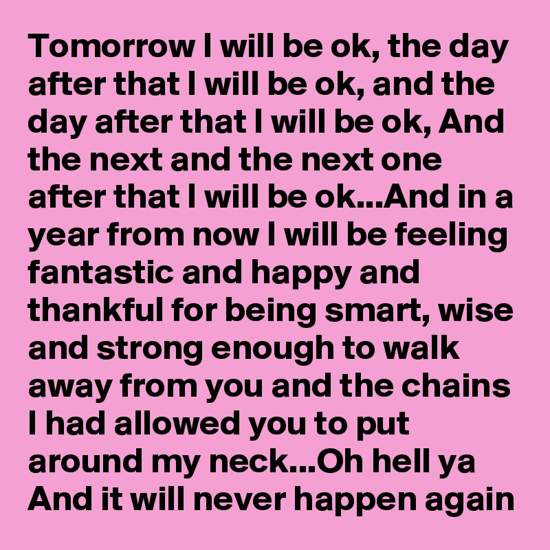 Tomorrow I will be ok, the day after that I will be ok, and the day after that I will be ok, And the next and the next one after that I will be ok...And in a year from now I will be feeling fantastic and happy and thankful for being smart, wise and strong enough to walk away from you and the chains I had allowed you to put around my neck...Oh hell ya
And it will never happen again