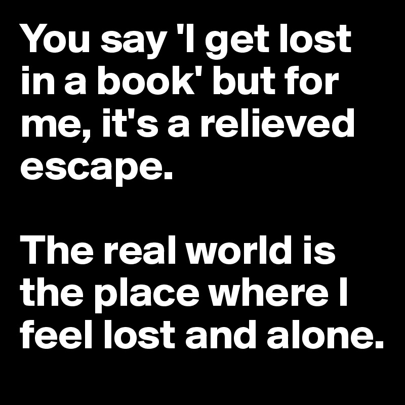 You say 'I get lost in a book' but for me, it's a relieved escape. 

The real world is the place where I feel lost and alone.