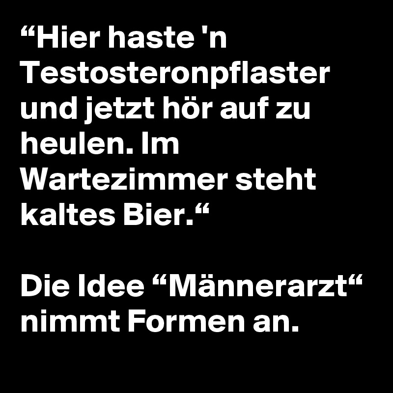 “Hier haste 'n Testosteronpflaster und jetzt hör auf zu heulen. Im Wartezimmer steht kaltes Bier.“

Die Idee “Männerarzt“ nimmt Formen an.