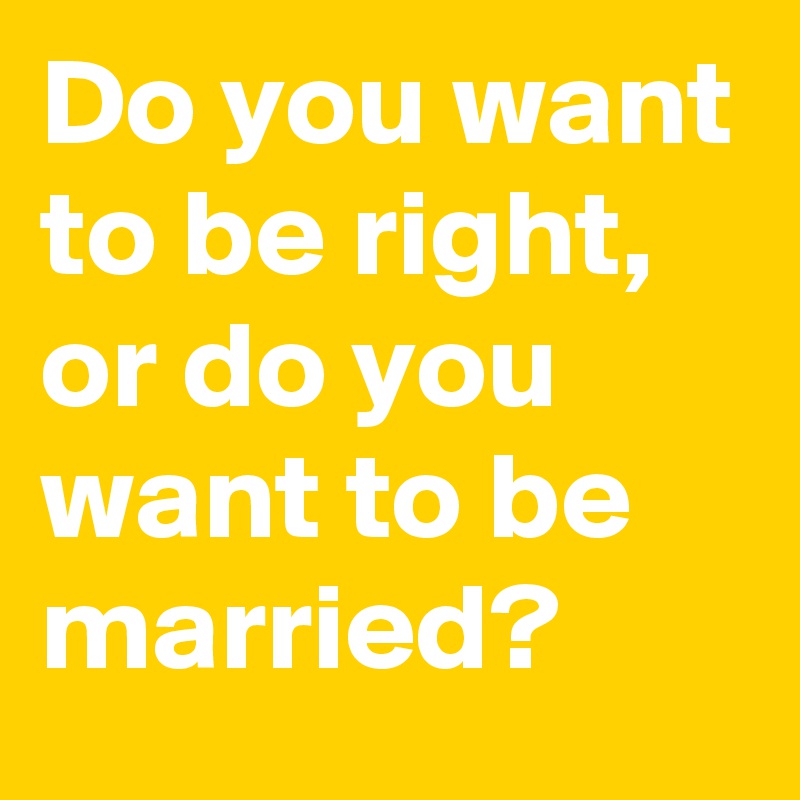 Do you want to be right, or do you want to be married?