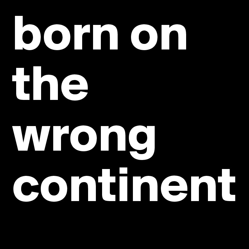 born on the wrong continent 