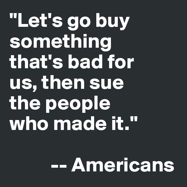 "Let's go buy 
something 
that's bad for 
us, then sue 
the people 
who made it."

          -- Americans