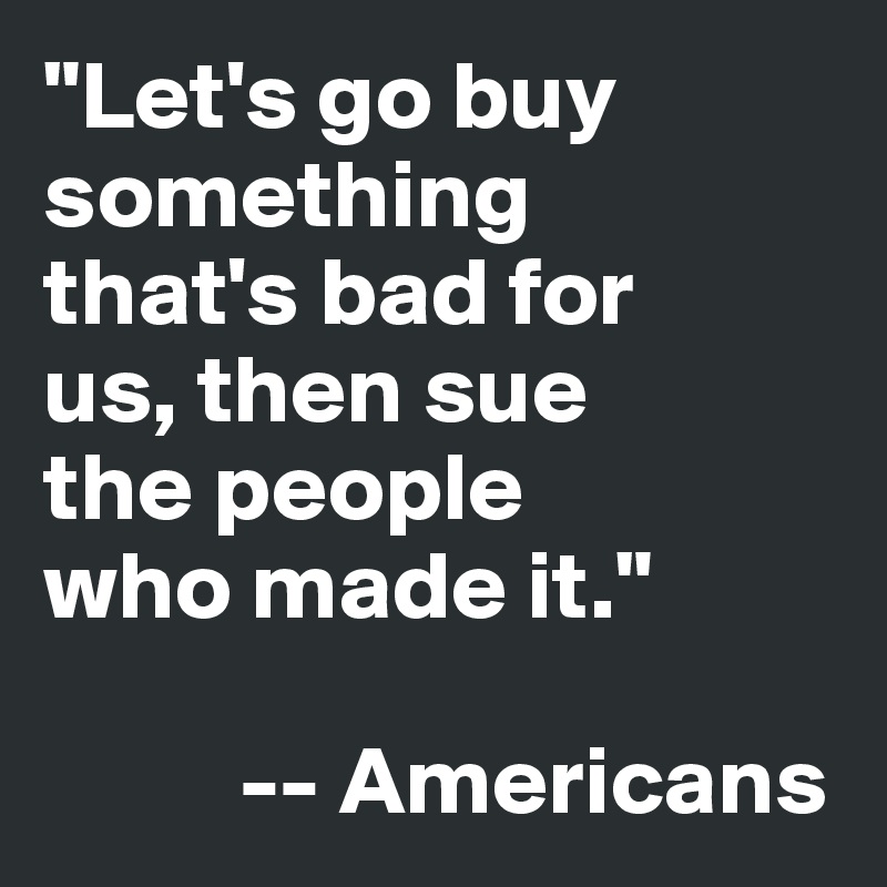 "Let's go buy 
something 
that's bad for 
us, then sue 
the people 
who made it."

          -- Americans