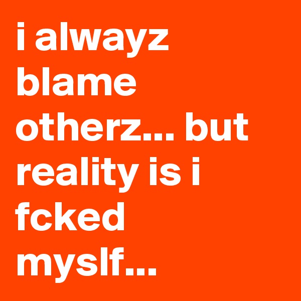 i alwayz blame otherz... but reality is i fcked myslf...