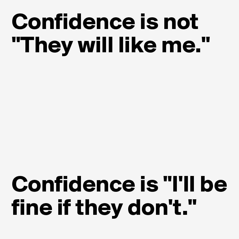 Confidence is not "They will like me."





Confidence is "I'll be fine if they don't." 
