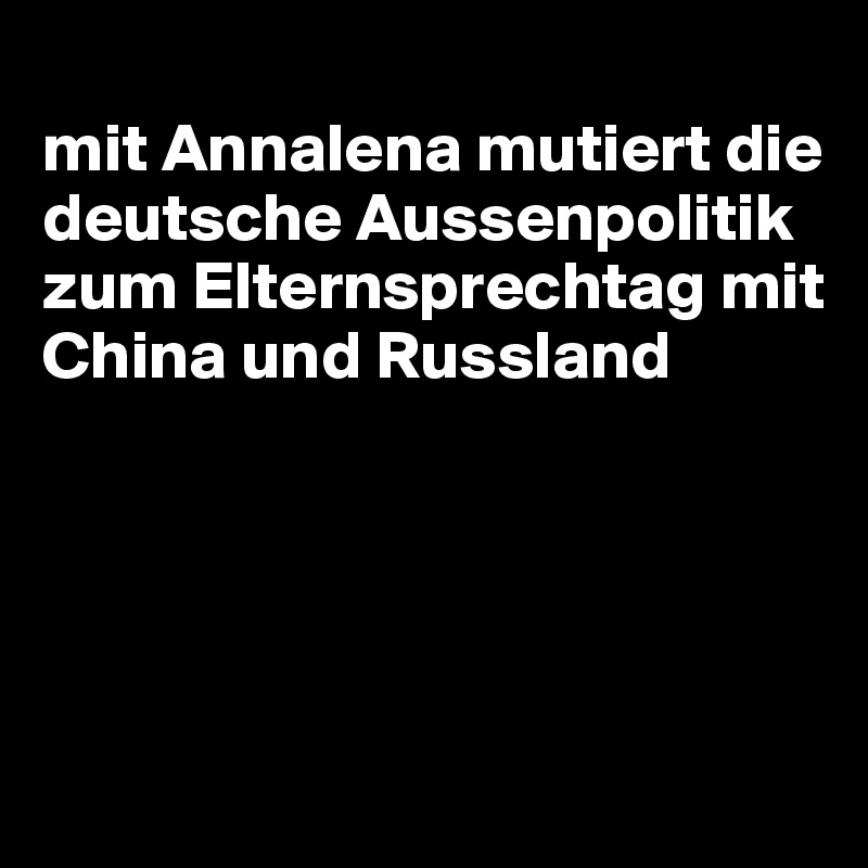 
mit Annalena mutiert die deutsche Aussenpolitik zum Elternsprechtag mit China und Russland





