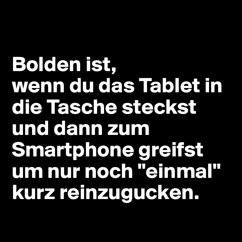 

Bolden ist,
wenn du das Tablet in die Tasche steckst und dann zum Smartphone greifst um nur noch "einmal" kurz reinzugucken.
