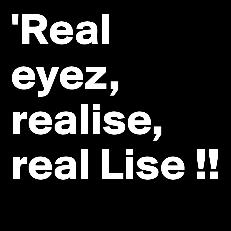 'Real eyez, realise, real Lise !!