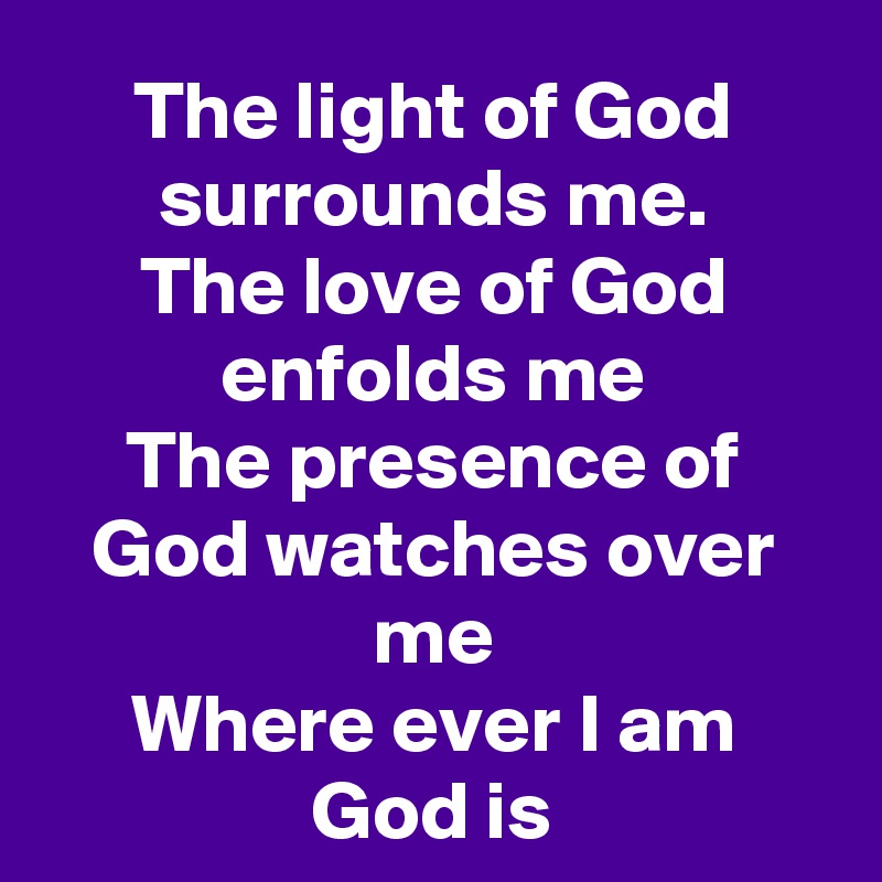 The light of God surrounds me.
The love of God enfolds me
The presence of God watches over me
Where ever I am
God is