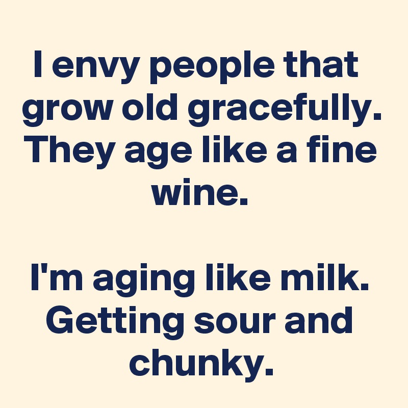 I envy people that  grow old gracefully.
They age like a fine wine.

I'm aging like milk.
Getting sour and chunky.