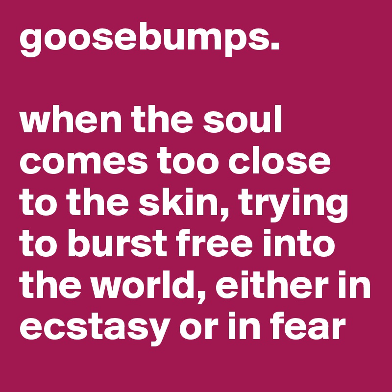 goosebumps.

when the soul comes too close to the skin, trying to burst free into the world, either in ecstasy or in fear