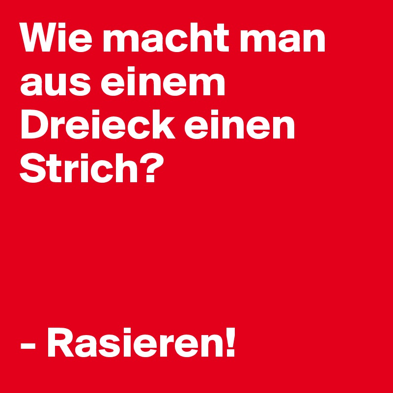 Wie macht man aus einem Dreieck einen Strich? 



- Rasieren! 