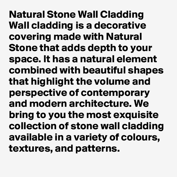 Natural Stone Wall Cladding
Wall cladding is a decorative covering made with Natural Stone that adds depth to your space. It has a natural element combined with beautiful shapes that highlight the volume and perspective of contemporary and modern architecture. We bring to you the most exquisite collection of stone wall cladding available in a variety of colours, textures, and patterns.