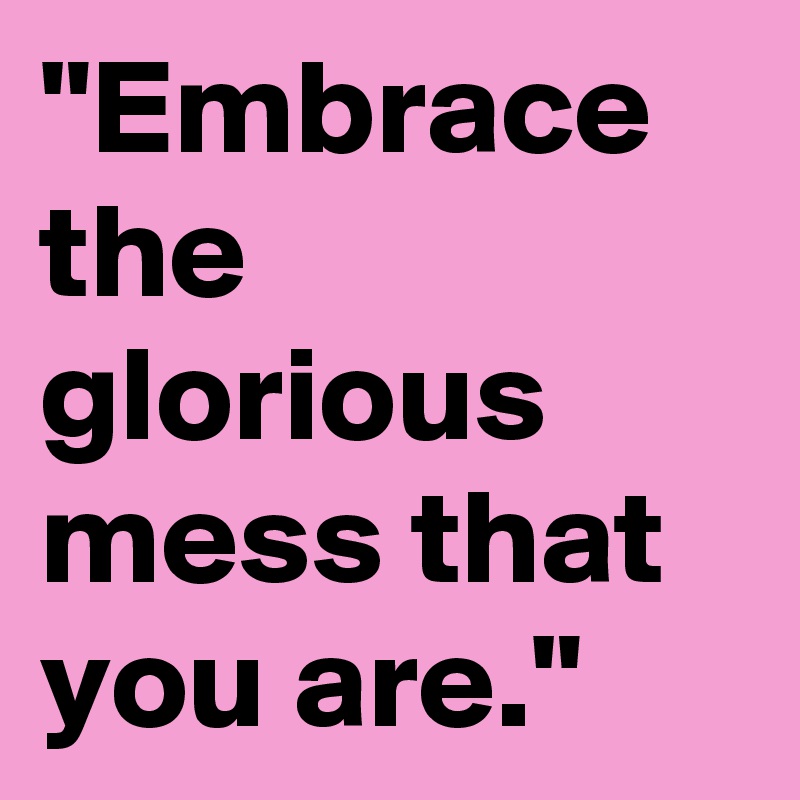 "Embrace the glorious mess that you are."