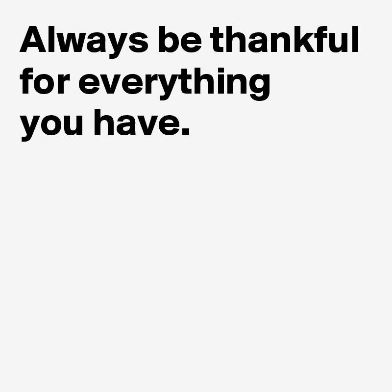 Always be thankful for everything 
you have.




