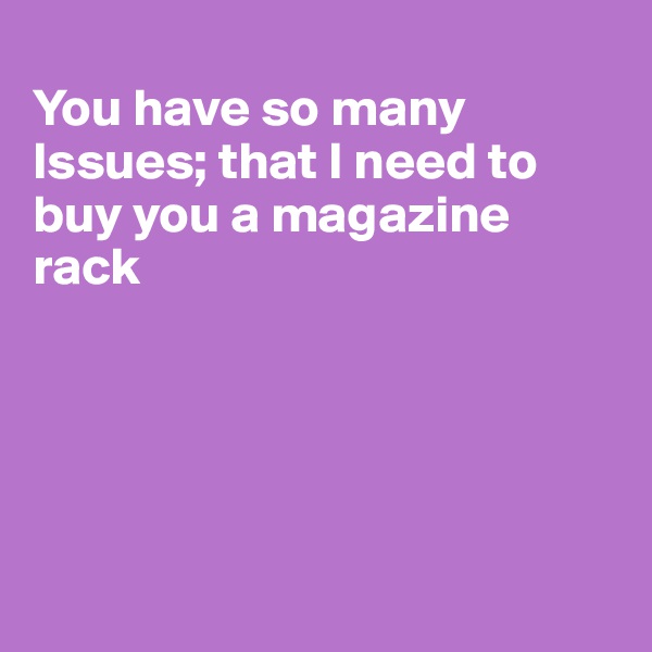 
You have so many Issues; that I need to buy you a magazine rack





