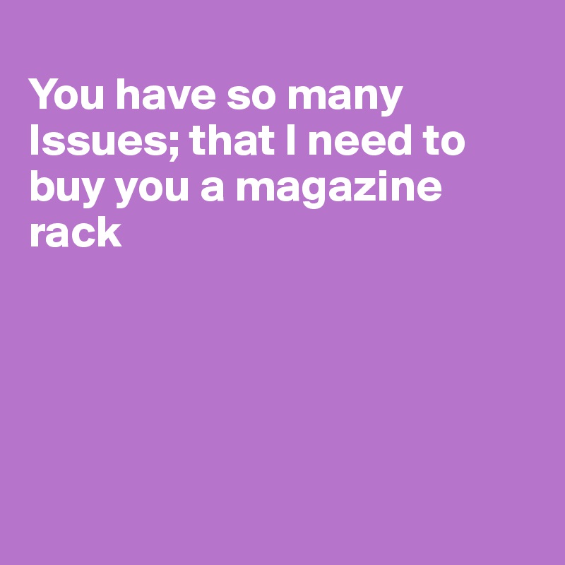
You have so many Issues; that I need to buy you a magazine rack






