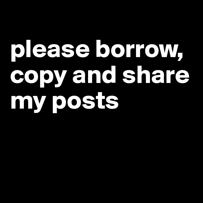 
please borrow, copy and share my posts


