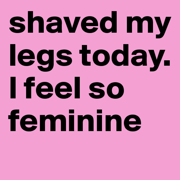 shaved my legs today. I feel so feminine