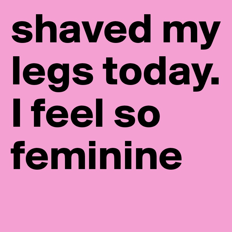shaved my legs today. I feel so feminine