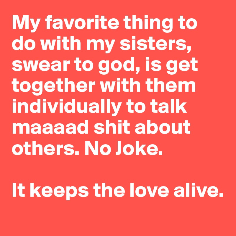My favorite thing to do with my sisters, swear to god, is get together with them individually to talk maaaad shit about others. No Joke. 
 
It keeps the love alive.