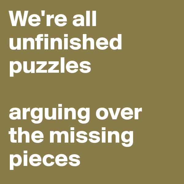 We're all unfinished puzzles 

arguing over the missing pieces