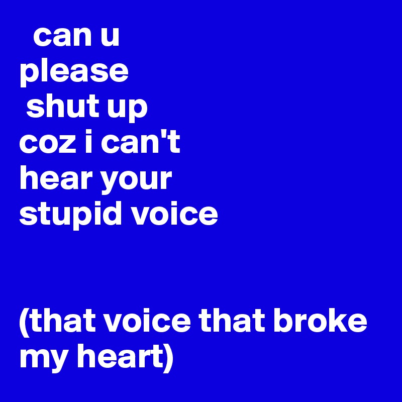   can u 
please
 shut up
coz i can't
hear your 
stupid voice 


(that voice that broke my heart)