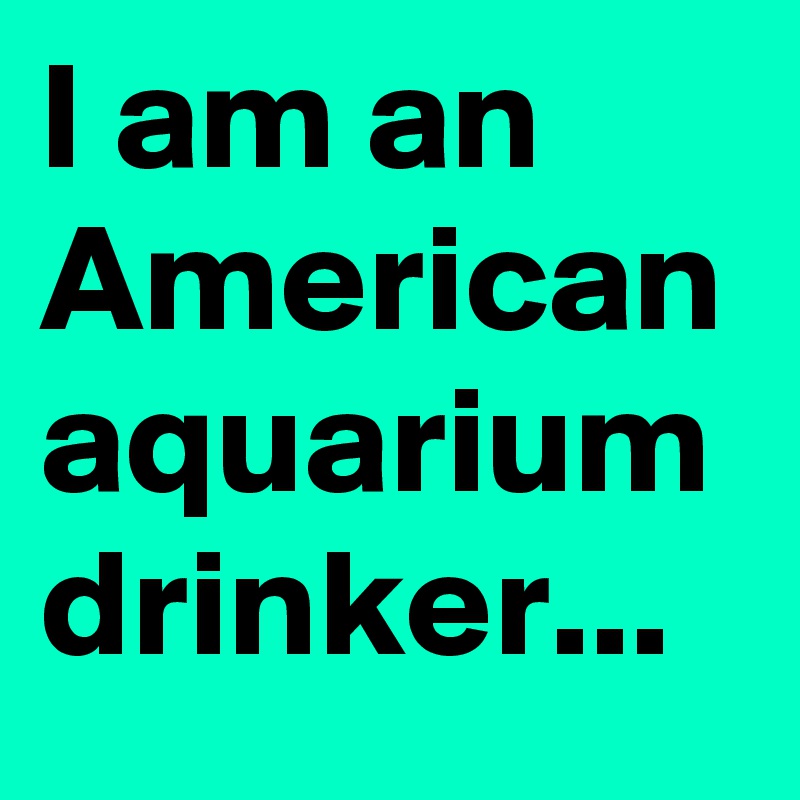 I am an American aquarium drinker...