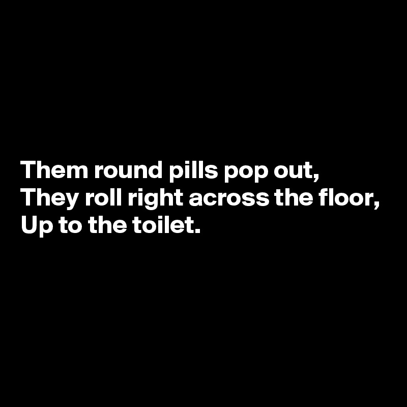 




Them round pills pop out,
They roll right across the floor,
Up to the toilet.




