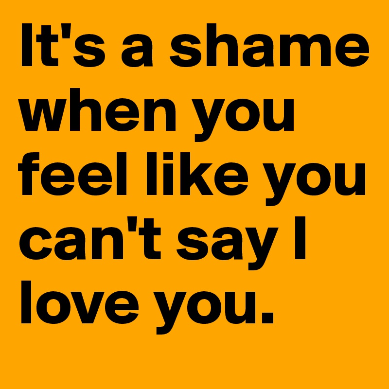 It's a shame when you feel like you can't say I love you.