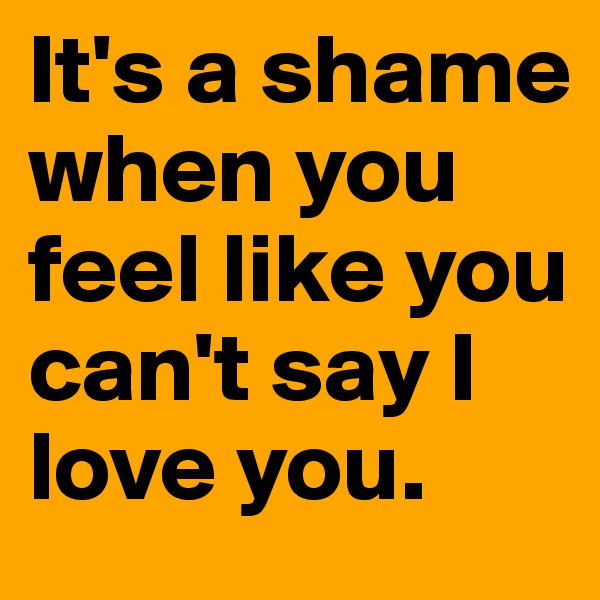 It's a shame when you feel like you can't say I love you.
