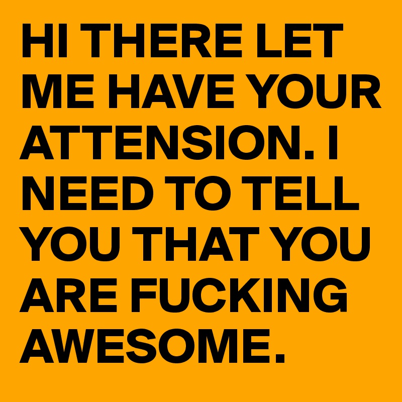 HI THERE LET ME HAVE YOUR ATTENSION. I NEED TO TELL YOU THAT YOU ARE FUCKING AWESOME.