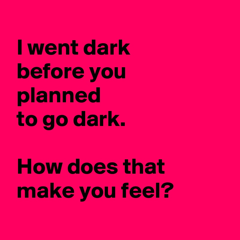 
 I went dark 
 before you
 planned 
 to go dark.

 How does that 
 make you feel?
